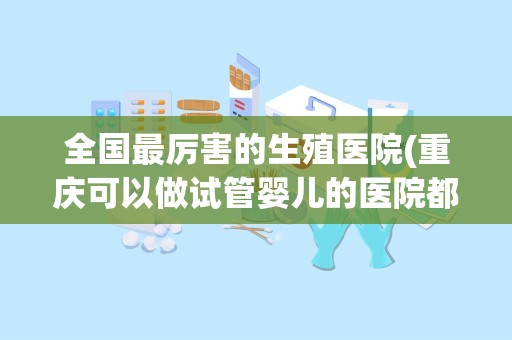 全国最厉害的生殖医院(重庆可以做试管婴儿的医院都有哪些找哪家较为靠谱些)
