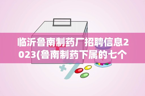 临沂鲁南制药厂招聘信息2023(鲁南制药下属的七个子公司都分布在哪)